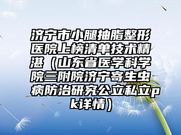 济宁市小腿抽脂整形医院上榜清单技术精湛（山东省医学科学院三附院济宁寄生虫病防治研究公立私立pk详情）