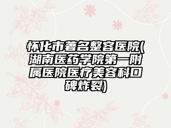 怀化市著名整容医院(湖南医药学院第一附属医院医疗美容科口碑炸裂)