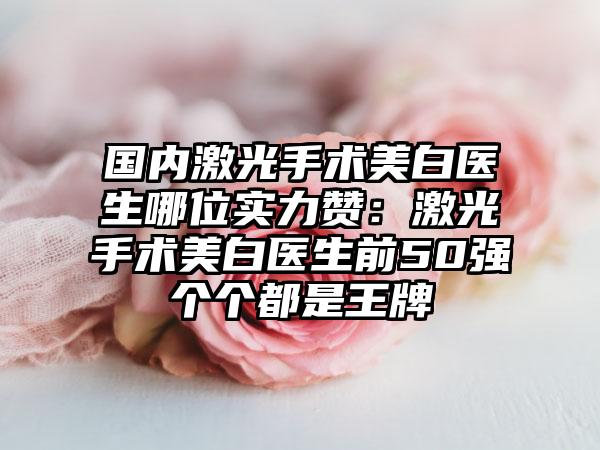 国内激光手术美白医生哪位实力赞：激光手术美白医生前50强个个都是王牌