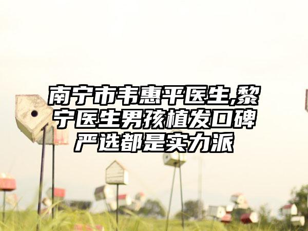 南宁市韦惠平医生,黎宁医生男孩植发口碑严选都是实力派