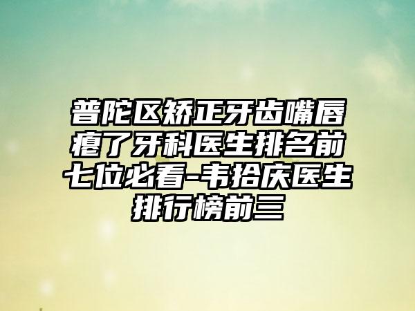 普陀区矫正牙齿嘴唇瘪了牙科医生排名前七位必看-韦拾庆医生排行榜前三
