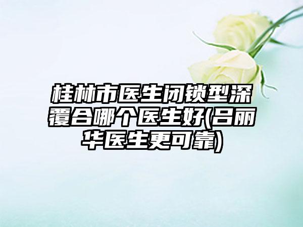 桂林市医生闭锁型深覆合哪个医生好(吕丽华医生更可靠)