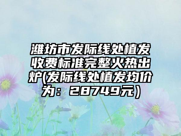 潍坊市发际线处植发收费标准完整火热出炉(发际线处植发均价为：28749元）
