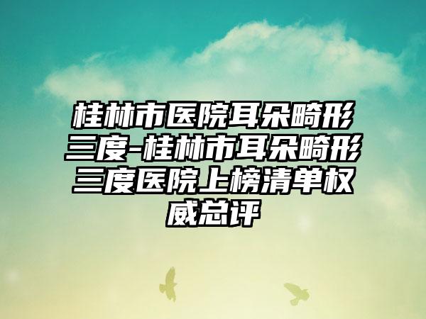 桂林市医院耳朵畸形三度-桂林市耳朵畸形三度医院上榜清单权威总评