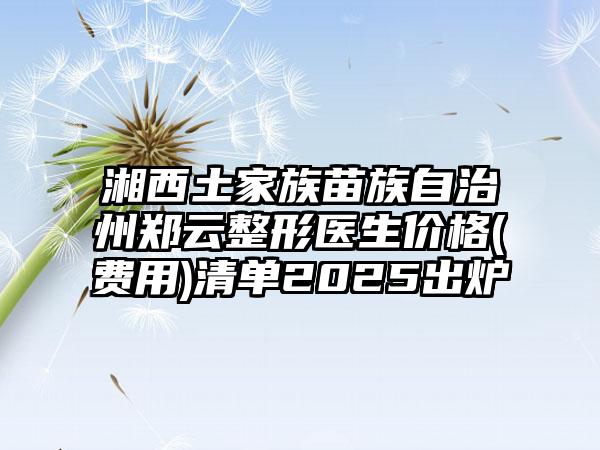 湘西土家族苗族自治州郑云整形医生价格(费用)清单2025出炉