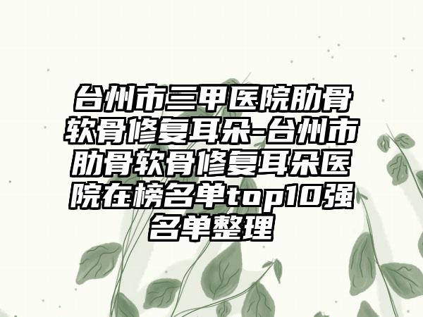 台州市三甲医院肋骨软骨修复耳朵-台州市肋骨软骨修复耳朵医院在榜名单top10强名单整理