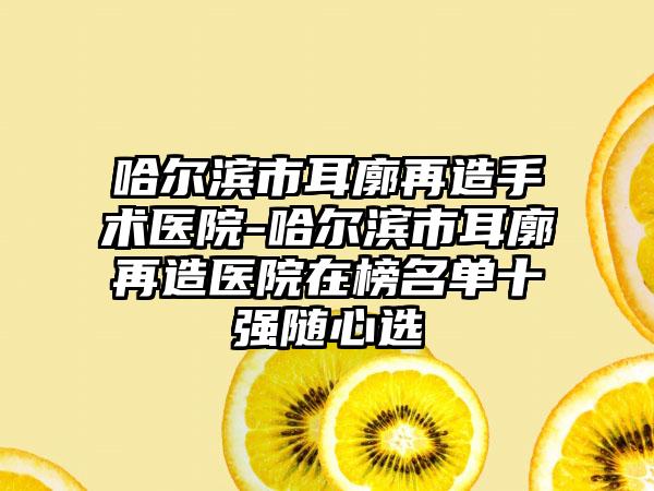 哈尔滨市耳廓再造手术医院-哈尔滨市耳廓再造医院在榜名单十强随心选