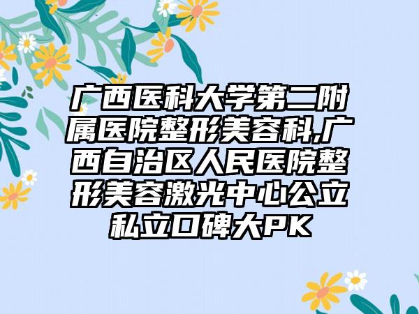 广西医科大学第二附属医院整形美容科,广西自治区人民医院整形美容激光中心公立私立口碑大PK