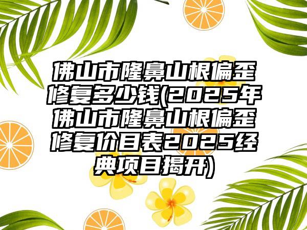 佛山市隆鼻山根偏歪修复多少钱(2025年佛山市隆鼻山根偏歪修复价目表2025经典项目揭开)