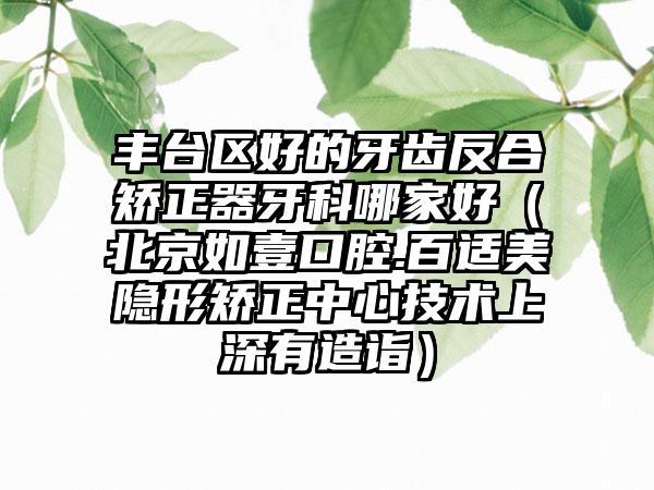丰台区好的牙齿反合矫正器牙科哪家好（北京如壹口腔.百适美隐形矫正中心技术上深有造诣）