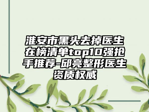 淮安市黑头去掉医生在榜清单top10强抢手推荐-邱亮整形医生资质权威