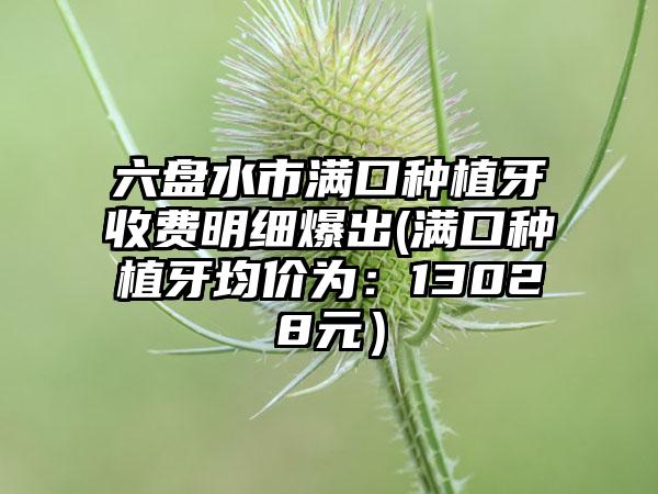 六盘水市满口种植牙收费明细爆出(满口种植牙均价为：13028元）