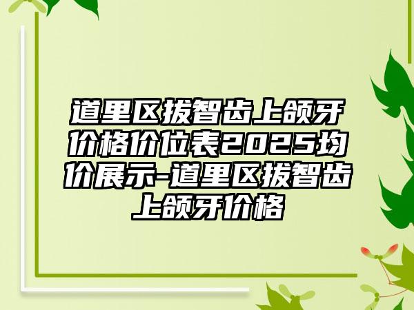 道里区拔智齿上颌牙价格价位表2025均价展示-道里区拔智齿上颌牙价格