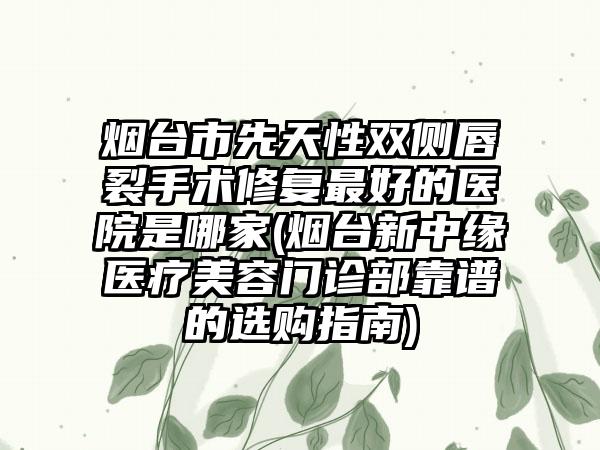 烟台市先天性双侧唇裂手术修复最好的医院是哪家(烟台新中缘医疗美容门诊部靠谱的选购指南)