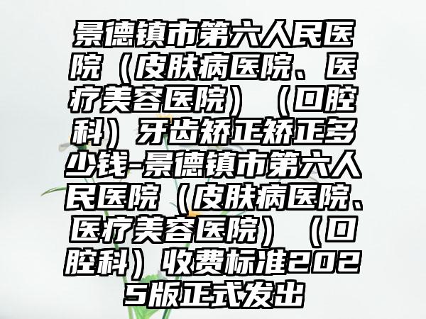 景德镇市第六人民医院（皮肤病医院、医疗美容医院）（口腔科）牙齿矫正矫正多少钱-景德镇市第六人民医院（皮肤病医院、医疗美容医院）（口腔科）收费标准2025版正式发出