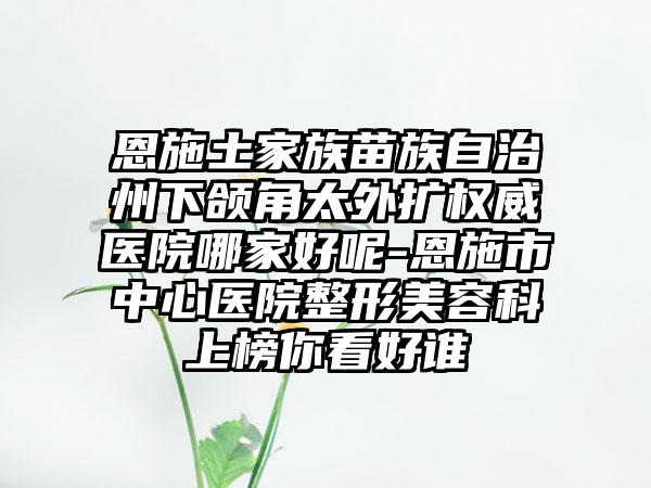 恩施土家族苗族自治州下颌角太外扩权威医院哪家好呢-恩施市中心医院整形美容科上榜你看好谁