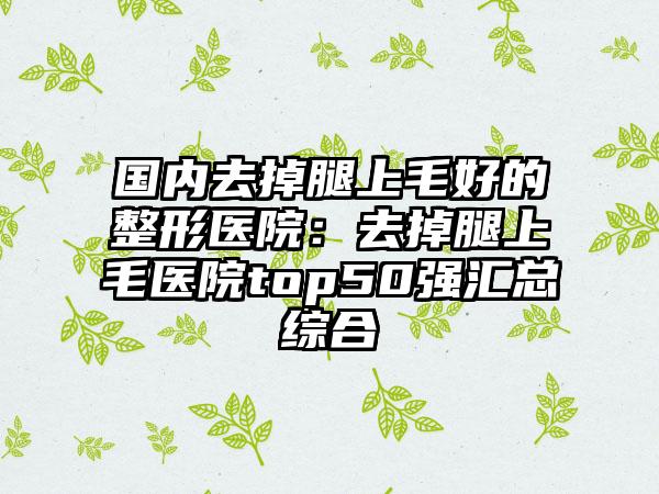 国内去掉腿上毛好的整形医院：去掉腿上毛医院top50强汇总综合