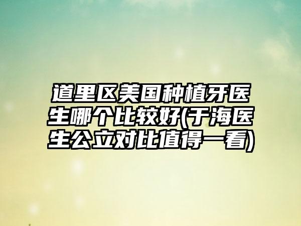 道里区美国种植牙医生哪个比较好(于海医生公立对比值得一看)
