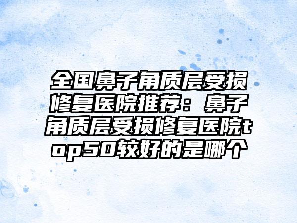 全国鼻子角质层受损修复医院推荐：鼻子角质层受损修复医院top50较好的是哪个