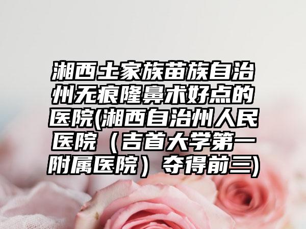 湘西土家族苗族自治州无痕隆鼻术好点的医院(湘西自治州人民医院（吉首大学第一附属医院）夺得前三)