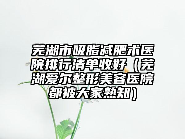 芜湖市吸脂减肥术医院排行清单收好（芜湖爱尔整形美容医院都被大家熟知）