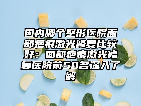 国内哪个整形医院面部疤痕激光修复比较好：面部疤痕激光修复医院前50名深入了解