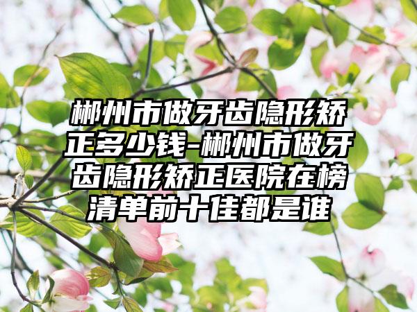 郴州市做牙齿隐形矫正多少钱-郴州市做牙齿隐形矫正医院在榜清单前十佳都是谁
