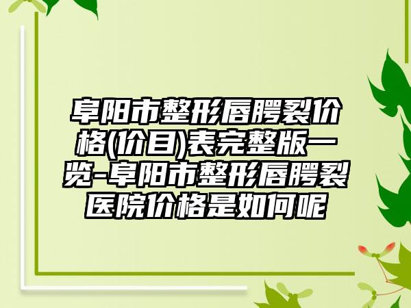 阜阳市整形唇腭裂价格(价目)表完整版一览-阜阳市整形唇腭裂医院价格是如何呢