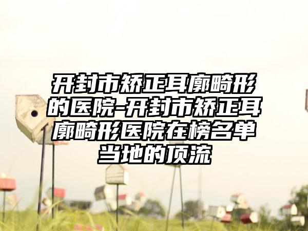 开封市矫正耳廓畸形的医院-开封市矫正耳廓畸形医院在榜名单当地的顶流