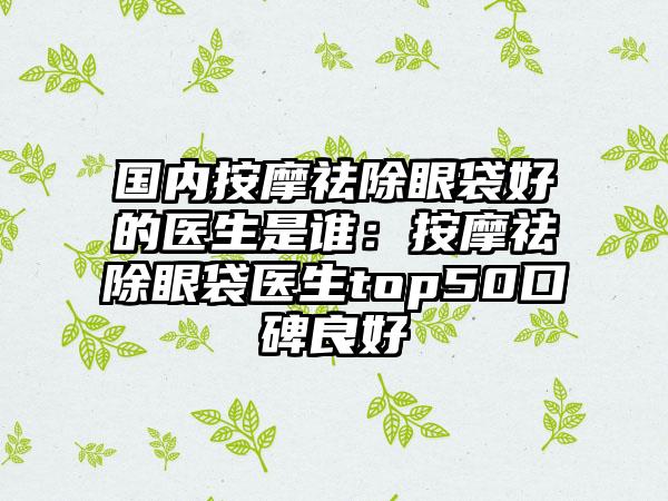 国内按摩祛除眼袋好的医生是谁：按摩祛除眼袋医生top50口碑良好