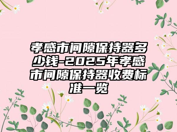 孝感市间隙保持器多少钱-2025年孝感市间隙保持器收费标准一览