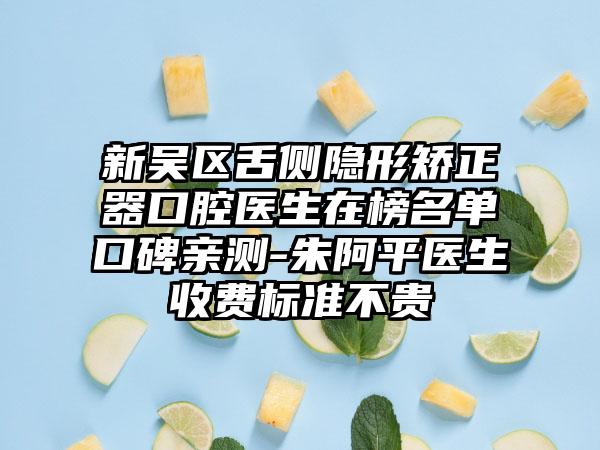 新吴区舌侧隐形矫正器口腔医生在榜名单口碑亲测-朱阿平医生收费标准不贵