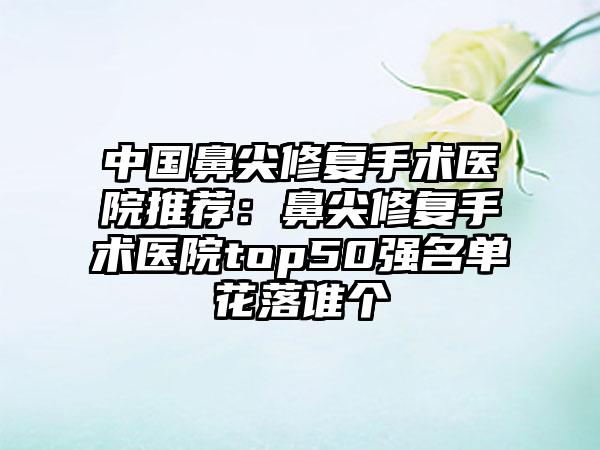 中国鼻尖修复手术医院推荐：鼻尖修复手术医院top50强名单花落谁个