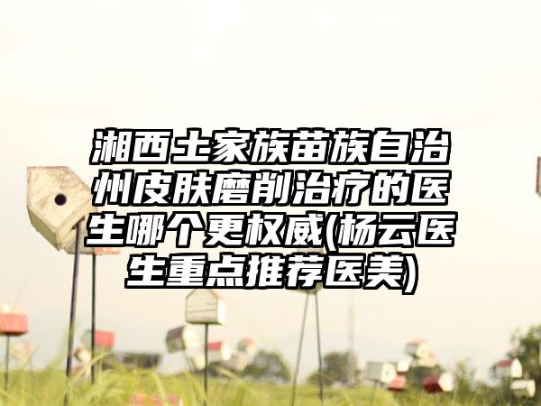 湘西土家族苗族自治州皮肤磨削治疗的医生哪个更权威(杨云医生重点推荐医美)