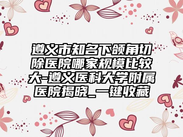 遵义市知名下颌角切除医院哪家规模比较大-遵义医科大学附属医院揭晓_一键收藏