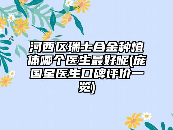 河西区瑞士合金种植体哪个医生最好呢(庞国星医生口碑评价一览)