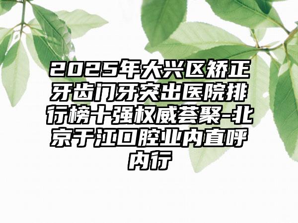 2025年大兴区矫正牙齿门牙突出医院排行榜十强权威荟聚-北京于江口腔业内直呼内行