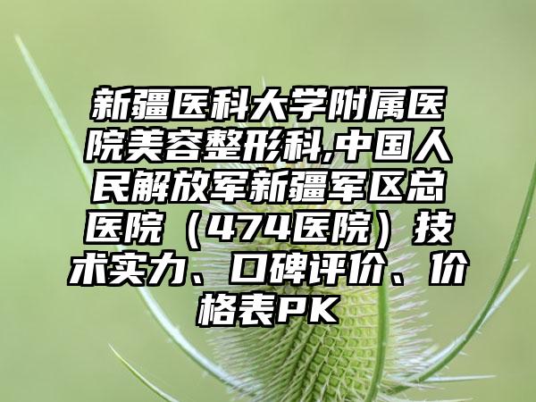 新疆医科大学附属医院美容整形科,中国人民解放军新疆军区总医院（474医院）技术实力、口碑评价、价格表PK