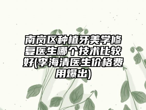 南岗区种植牙美学修复医生哪个技术比较好(李海清医生价格费用爆出)