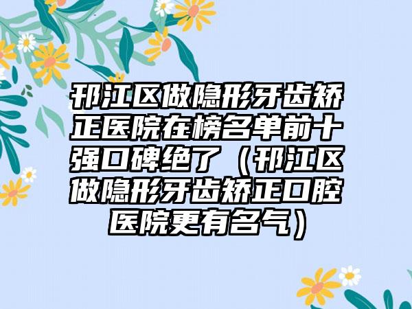 邗江区做隐形牙齿矫正医院在榜名单前十强口碑绝了（邗江区做隐形牙齿矫正口腔医院更有名气）