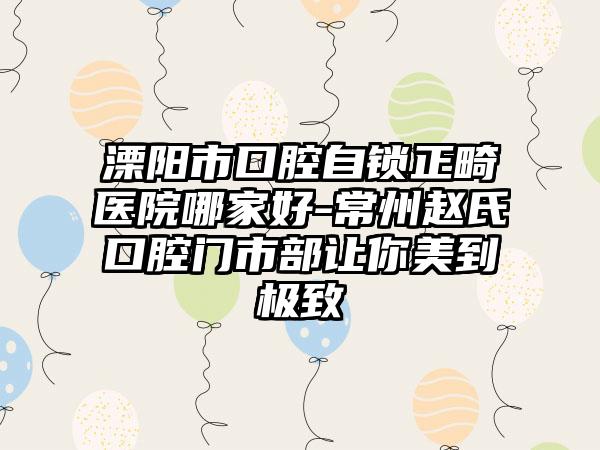 溧阳市口腔自锁正畸医院哪家好-常州赵氏口腔门市部让你美到极致