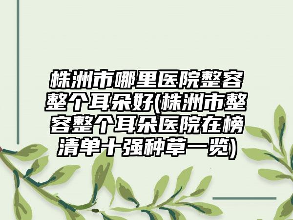 株洲市哪里医院整容整个耳朵好(株洲市整容整个耳朵医院在榜清单十强种草一览)