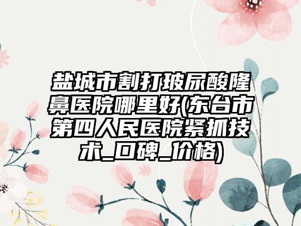 盐城市割打玻尿酸隆鼻医院哪里好(东台市第四人民医院紧抓技术_口碑_价格)