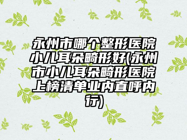 永州市哪个整形医院小儿耳朵畸形好(永州市小儿耳朵畸形医院上榜清单业内直呼内行)