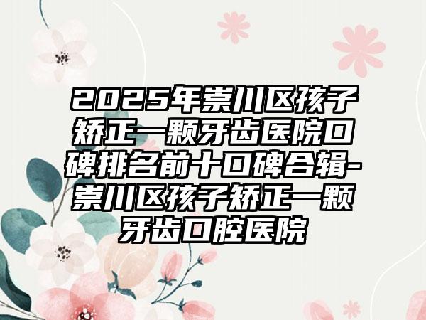 2025年崇川区孩子矫正一颗牙齿医院口碑排名前十口碑合辑-崇川区孩子矫正一颗牙齿口腔医院