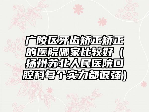 广陵区牙齿矫正矫正的医院哪家比较好（扬州苏北人民医院口腔科每个实力都很强）