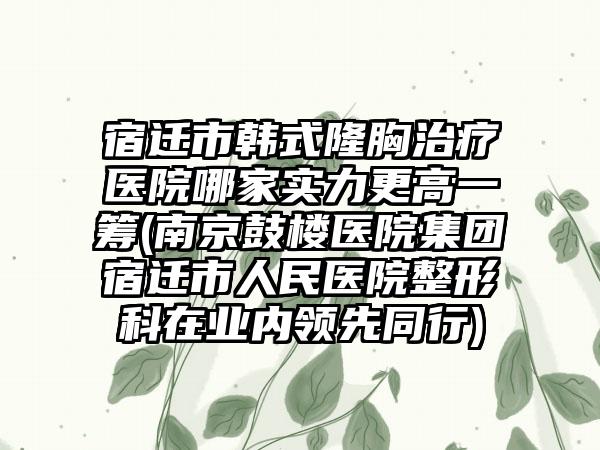宿迁市韩式隆胸治疗医院哪家实力更高一筹(南京鼓楼医院集团宿迁市人民医院整形科在业内领先同行)