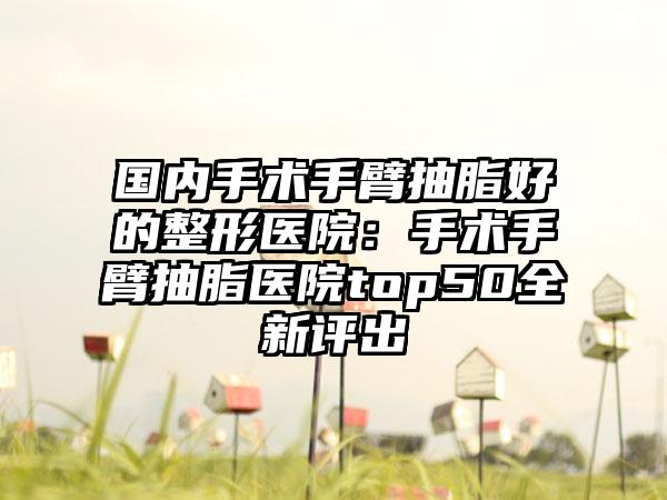 国内手术手臂抽脂好的整形医院：手术手臂抽脂医院top50全新评出