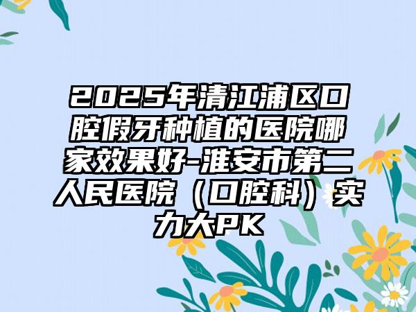2025年清江浦区口腔假牙种植的医院哪家效果好-淮安市第二人民医院（口腔科）实力大PK