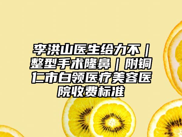 李洪山医生给力不｜整型手术隆鼻｜附铜仁市白领医疗美容医院收费标准